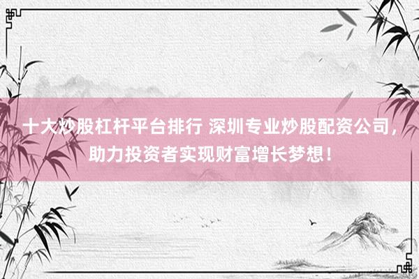 十大炒股杠杆平台排行 深圳专业炒股配资公司，助力投资者实现财富增长梦想！