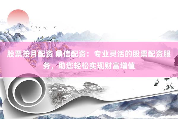 股票按月配资 鼎信配资：专业灵活的股票配资服务，助您轻松实现财富增值