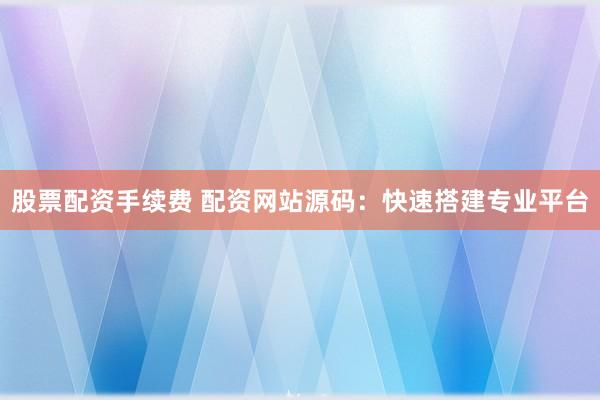 股票配资手续费 配资网站源码：快速搭建专业平台