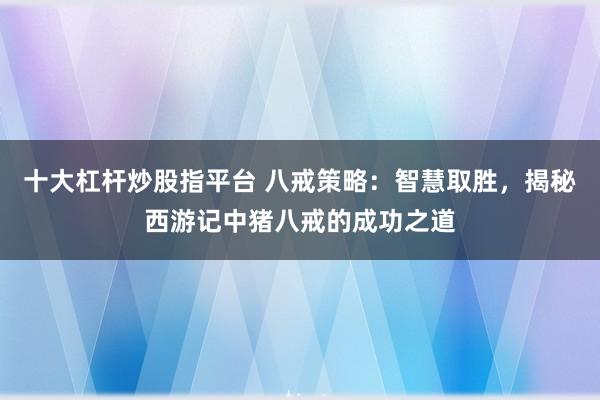 十大杠杆炒股指平台 八戒策略：智慧取胜，揭秘西游记中猪八戒的成功之道