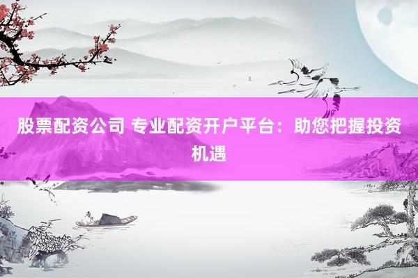 股票配资公司 专业配资开户平台：助您把握投资机遇