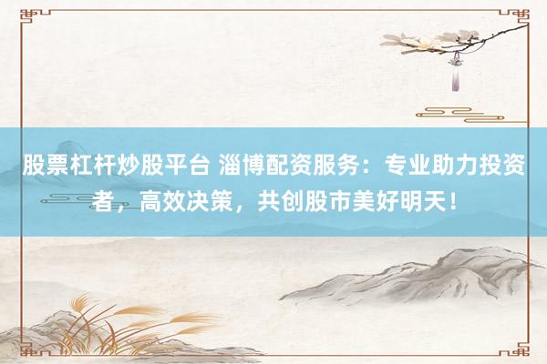 股票杠杆炒股平台 淄博配资服务：专业助力投资者，高效决策，共创股市美好明天！