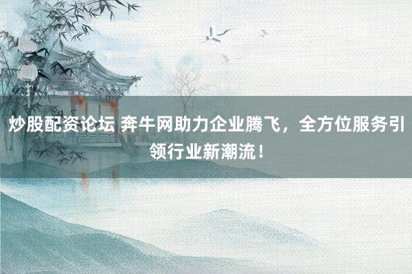 炒股配资论坛 奔牛网助力企业腾飞，全方位服务引领行业新潮流！