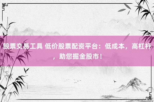 股票交易工具 低价股票配资平台：低成本，高杠杆，助您掘金股市！