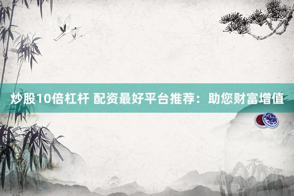 炒股10倍杠杆 配资最好平台推荐：助您财富增值