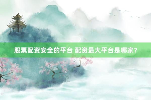 股票配资安全的平台 配资最大平台是哪家？