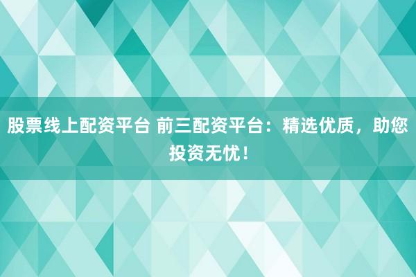 股票线上配资平台 前三配资平台：精选优质，助您投资无忧！
