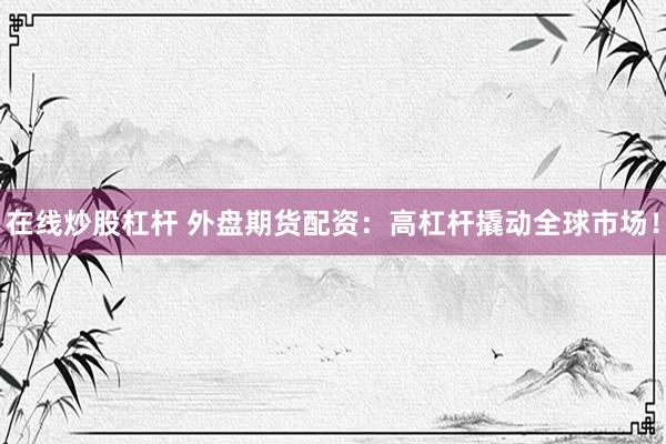 在线炒股杠杆 外盘期货配资：高杠杆撬动全球市场！