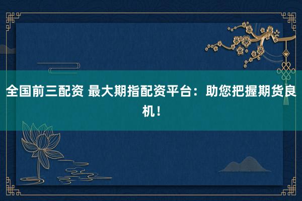 全国前三配资 最大期指配资平台：助您把握期货良机！