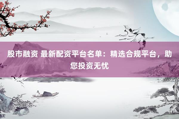股市融资 最新配资平台名单：精选合规平台，助您投资无忧