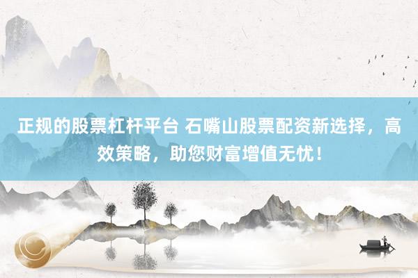 正规的股票杠杆平台 石嘴山股票配资新选择，高效策略，助您财富增值无忧！