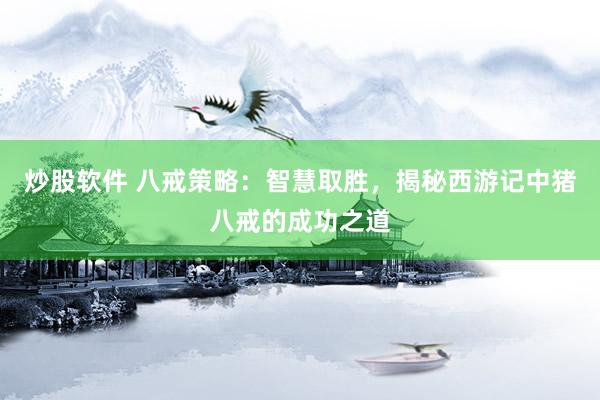 炒股软件 八戒策略：智慧取胜，揭秘西游记中猪八戒的成功之道