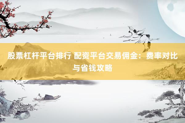 股票杠杆平台排行 配资平台交易佣金：费率对比与省钱攻略