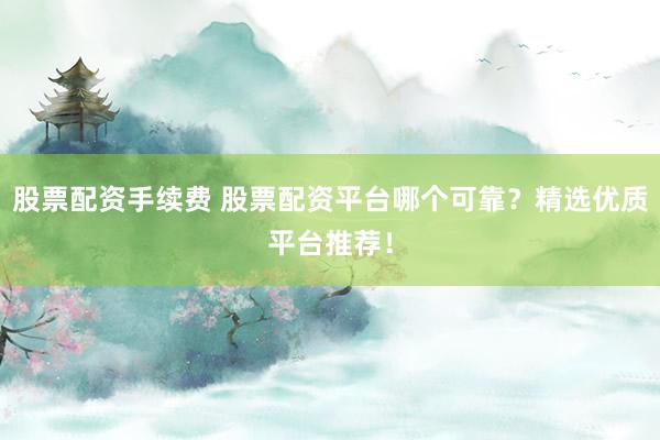 股票配资手续费 股票配资平台哪个可靠？精选优质平台推荐！