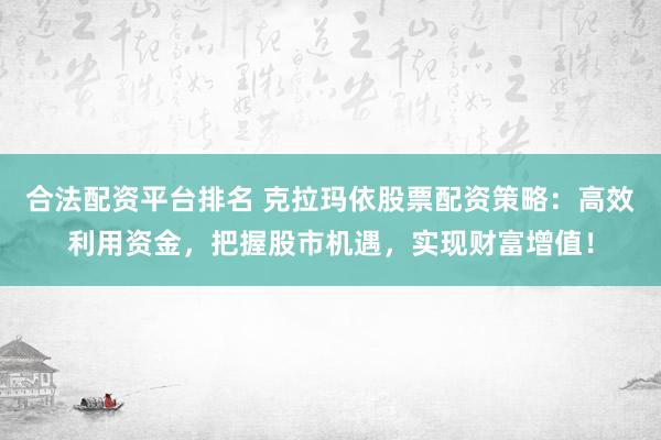 合法配资平台排名 克拉玛依股票配资策略：高效利用资金，把握股市机遇，实现财富增值！