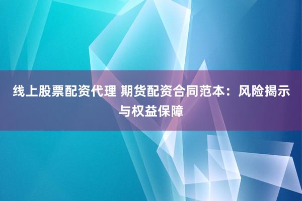 线上股票配资代理 期货配资合同范本：风险揭示与权益保障