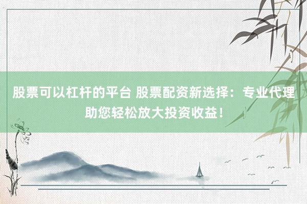 股票可以杠杆的平台 股票配资新选择：专业代理助您轻松放大投资收益！
