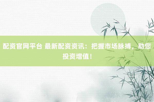 配资官网平台 最新配资资讯：把握市场脉搏，助您投资增值！